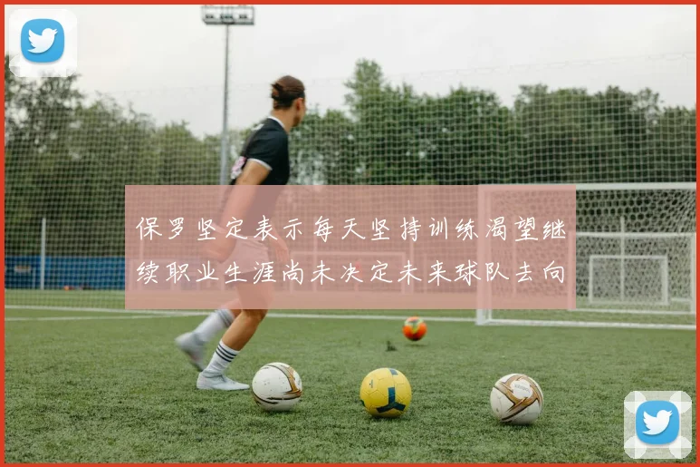 保罗坚定表示每天坚持训练渴望继续职业生涯尚未决定未来球队去向