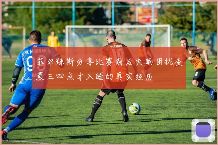 菲尔琼斯分享比赛前后失眠困扰凌晨三四点才入睡的真实经历