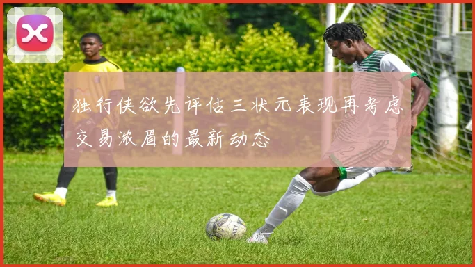 独行侠欲先评估三状元表现再考虑交易浓眉的最新动态