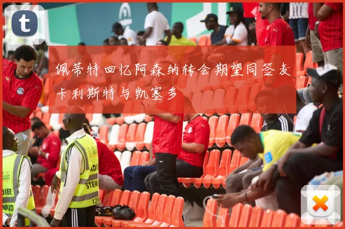佩蒂特回忆阿森纳转会期望同签麦卡利斯特与凯塞多