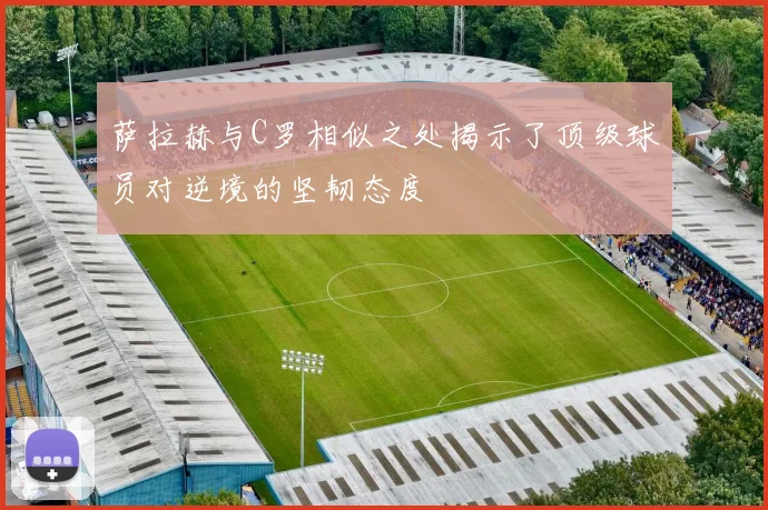 萨拉赫与C罗相似之处揭示了顶级球员对逆境的坚韧态度