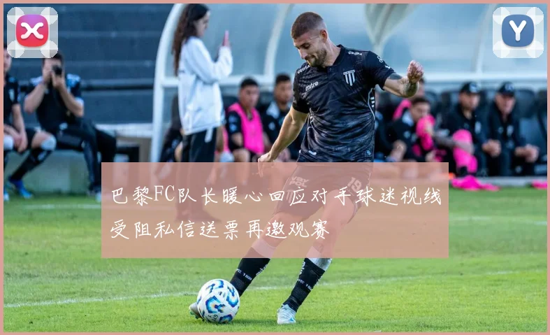 巴黎FC队长暖心回应对手球迷视线受阻私信送票再邀观赛