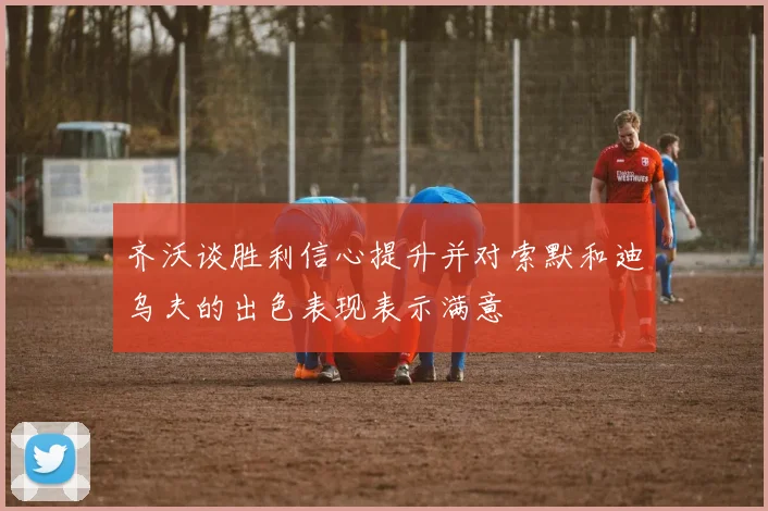 齐沃谈胜利信心提升并对索默和迪乌夫的出色表现表示满意