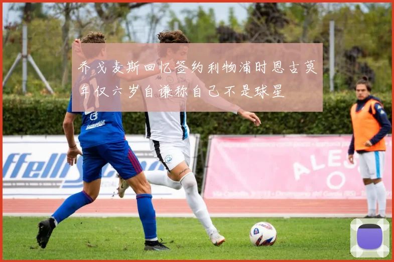 乔戈麦斯回忆签约利物浦时恩古莫年仅六岁自谦称自己不是球星