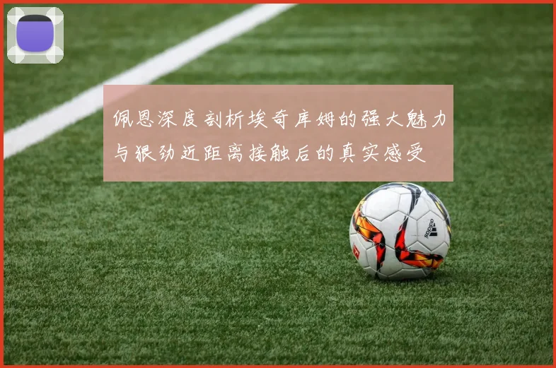 佩恩深度剖析埃奇库姆的强大魅力与狠劲近距离接触后的真实感受