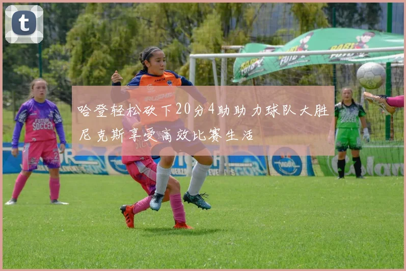 哈登轻松砍下20分4助助力球队大胜尼克斯享受高效比赛生活