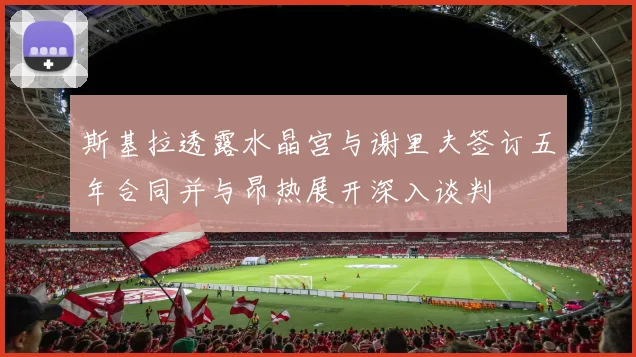 斯基拉透露水晶宫与谢里夫签订五年合同并与昂热展开深入谈判