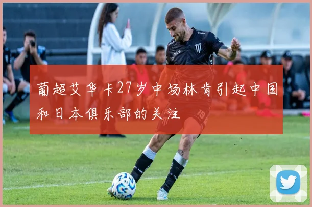 葡超艾华卡27岁中场林肯引起中国和日本俱乐部的关注