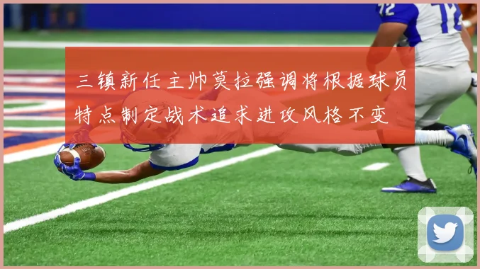 三镇新任主帅莫拉强调将根据球员特点制定战术追求进攻风格不变