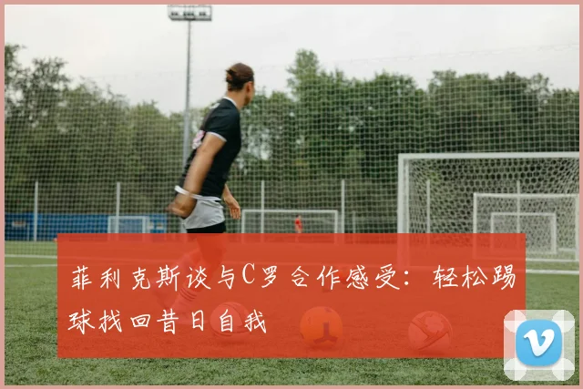 菲利克斯谈与C罗合作感受：轻松踢球找回昔日自我
