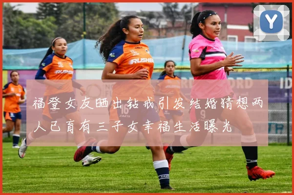 福登女友晒出钻戒引发结婚猜想两人已育有三子女幸福生活曝光