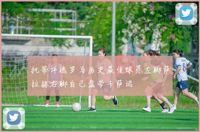 托蒂评选罗马历史最佳球员左脚萨拉赫右脚自己盘带卡萨诺