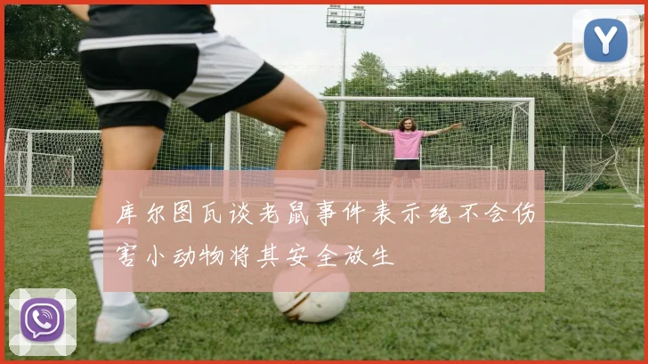 库尔图瓦谈老鼠事件表示绝不会伤害小动物将其安全放生