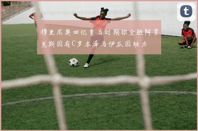 穆里尼奥回忆皇马时期称全胜阿贾克斯因有C罗本泽马伊瓜因助力