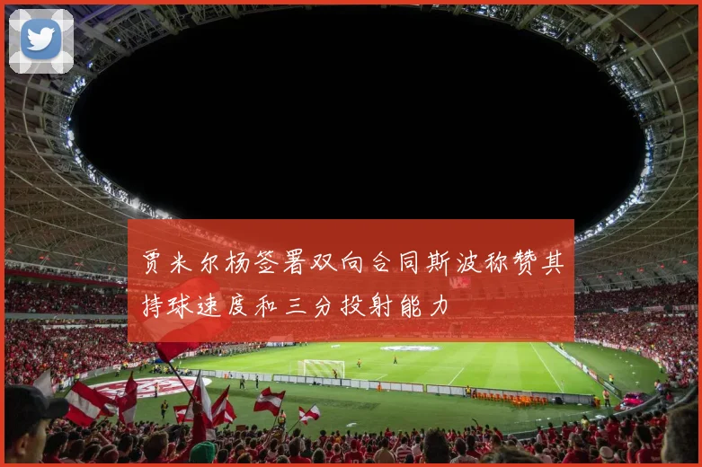 贾米尔杨签署双向合同斯波称赞其持球速度和三分投射能力