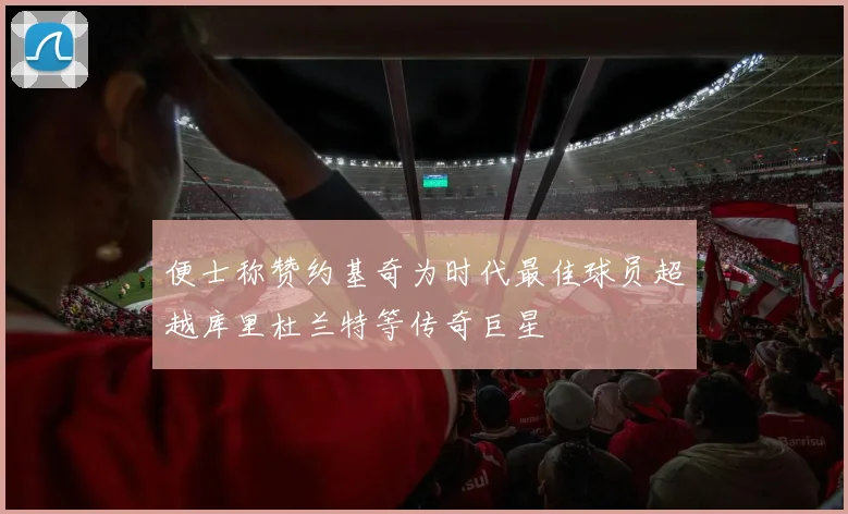 便士称赞约基奇为时代最佳球员超越库里杜兰特等传奇巨星