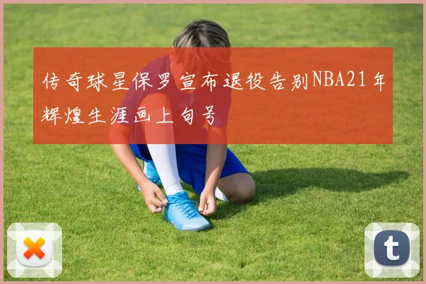 传奇球星保罗宣布退役告别NBA21年辉煌生涯画上句号