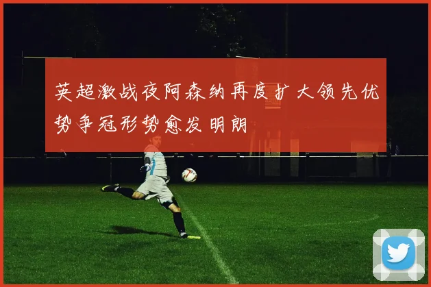 英超激战夜阿森纳再度扩大领先优势争冠形势愈发明朗