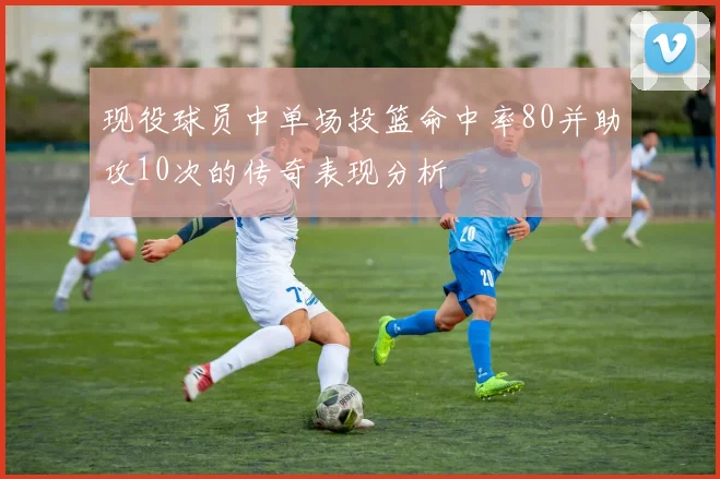 现役球员中单场投篮命中率80并助攻10次的传奇表现分析