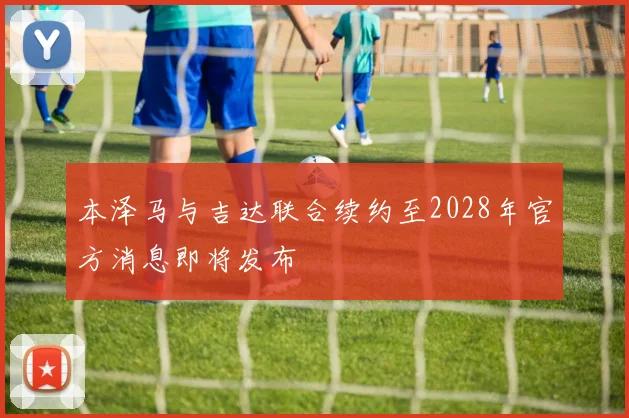 本泽马与吉达联合续约至2028年官方消息即将发布
