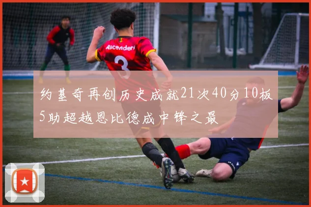 约基奇再创历史成就21次40分10板5助超越恩比德成中锋之最