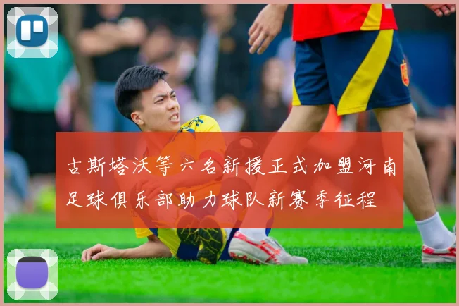 古斯塔沃等六名新援正式加盟河南足球俱乐部助力球队新赛季征程