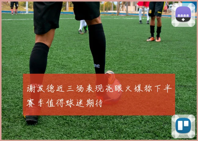 谢泼德近三场表现亮眼火媒称下半赛季值得球迷期待