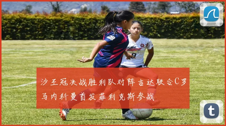 沙王冠决战胜利队对阵吉达联合C罗马内科曼首发菲利克斯参战