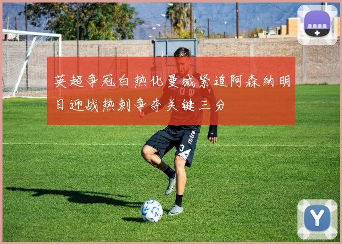 英超争冠白热化曼城紧追阿森纳明日迎战热刺争夺关键三分