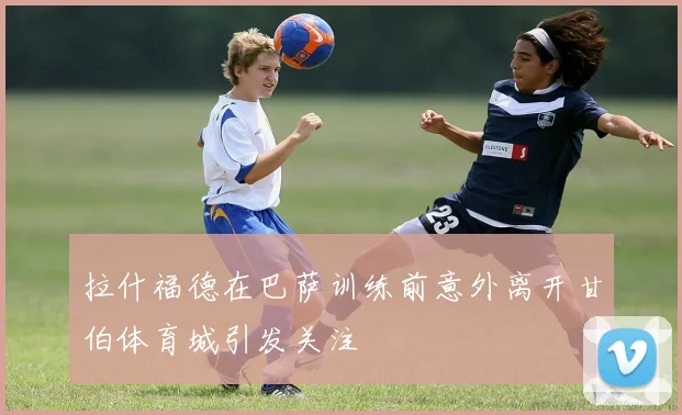 拉什福德在巴萨训练前意外离开甘伯体育城引发关注