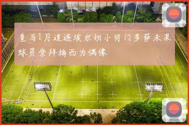 皇马1月追逐埃尔切小将门多萨未果球员崇拜梅西为偶像