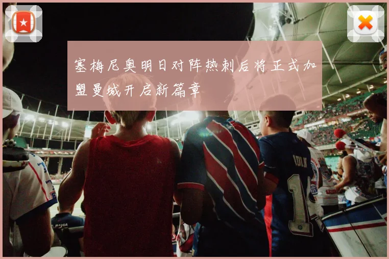 塞梅尼奥明日对阵热刺后将正式加盟曼城开启新篇章