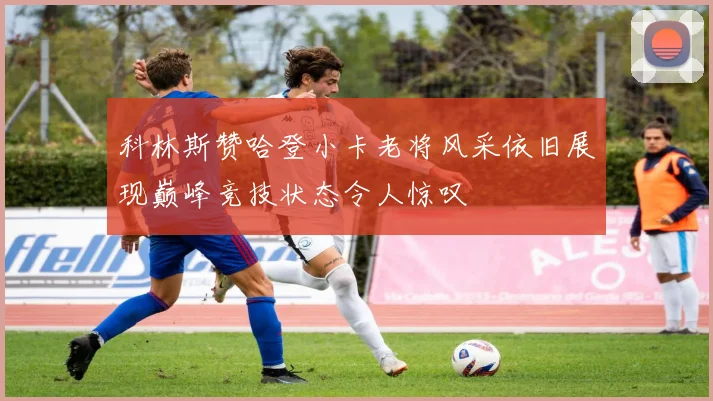 科林斯赞哈登小卡老将风采依旧展现巅峰竞技状态令人惊叹
