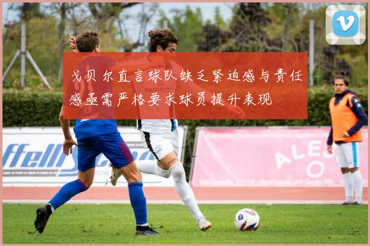 戈贝尔直言球队缺乏紧迫感与责任感亟需严格要求球员提升表现