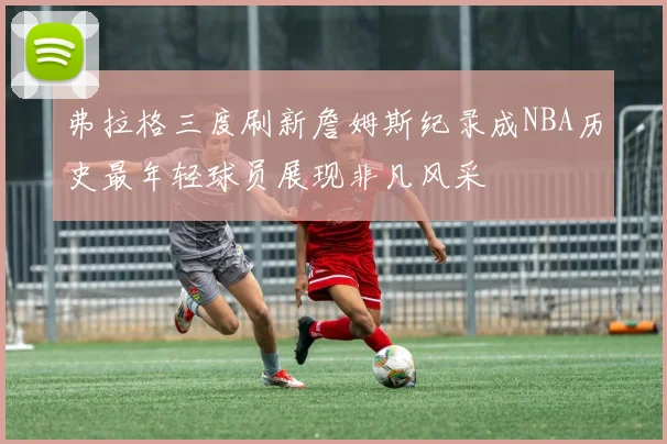 弗拉格三度刷新詹姆斯纪录成NBA历史最年轻球员展现非凡风采