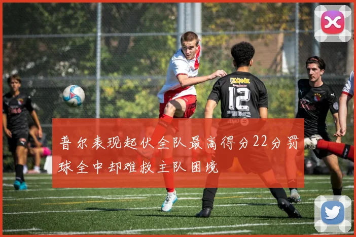 普尔表现起伏全队最高得分22分罚球全中却难救主队困境