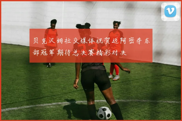 贝克汉姆社交媒体祝贺迈阿密夺东部冠军期待总决赛精彩对决