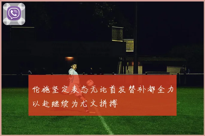 伦施坚定表态无论首发替补都全力以赴继续为尤文拼搏