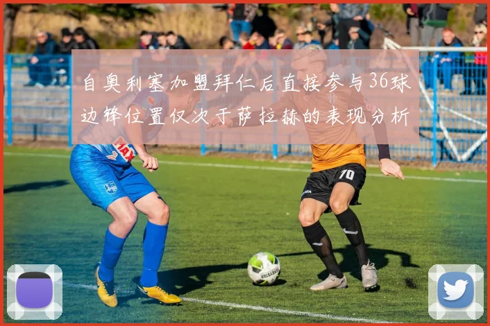 自奥利塞加盟拜仁后直接参与36球边锋位置仅次于萨拉赫的表现分析