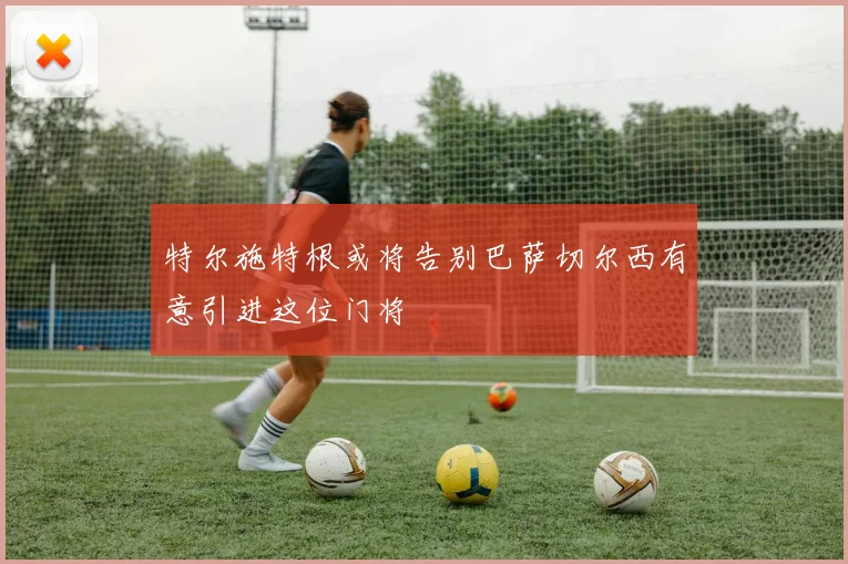 特尔施特根或将告别巴萨切尔西有意引进这位门将