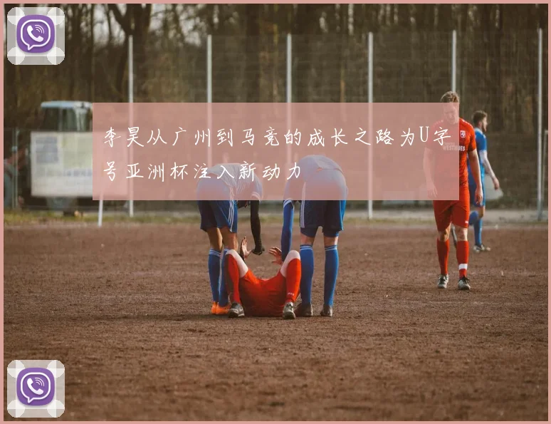 李昊从广州到马竞的成长之路为U字号亚洲杯注入新动力
