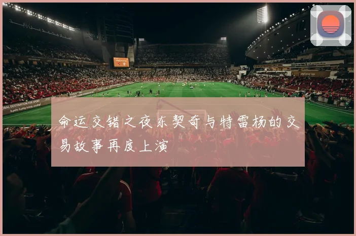 命运交错之夜东契奇与特雷杨的交易故事再度上演