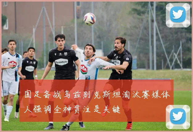 国足备战乌兹别克斯坦淘汰赛媒体人强调全神贯注是关键